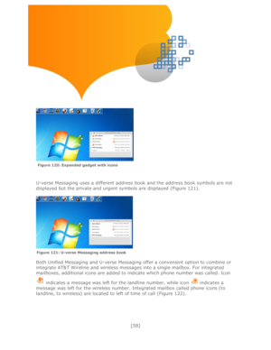 Page 58 
[58] 
 
 
 
 
 
 
 
 
 
 
 
 
 
U-verse Messaging uses a different address book and the address book symbols are not 
displayed but the private and urgent symbols are displayed (Figure 121). 
 
 
 
 
Both Unified Messaging and U-verse Messaging offer a convenient option to combine or 
integrate AT&T Wireline and wireless messages into a single mailbox. For integrated 
mailboxes, additional icons are added to indicate which phone number was called. Icon 
 indicates a message was left for the landline...