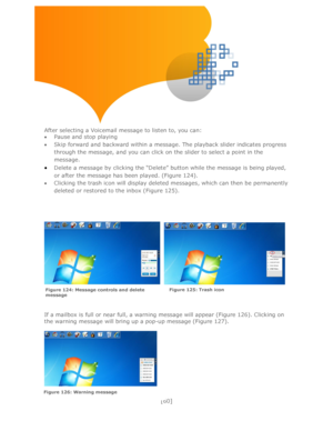 Page 60 
[60] 
 
 
 
 
 
 
 
 
After selecting a Voicemail message to listen to, you can: 
 Pause and stop playing 
 Skip forward and backward within a message. The playback slider indicates progress 
through the message, and you can click on the slider to select a point in the 
message. 
 Delete a message by clicking the ―Delete‖ button while the message is being played, 
or after the message has been played. (Figure 124). 
 Clicking the trash icon will display deleted messages, which can then be...