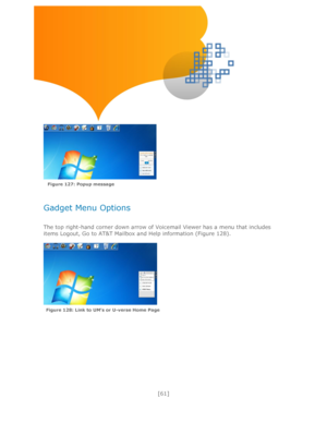 Page 61 
[61] 
 
 
 
 
 
 
 
 
 
 
Gadget Menu Options 
 
The top right-hand corner down arrow of Voicemail Viewer has a menu that includes 
items Logout, Go to AT&T Mailbox and Help information (Figure 128). 
 
 Figure 128: Link to UM’s or U-verse Home Page  
Figure 127: Popup message   