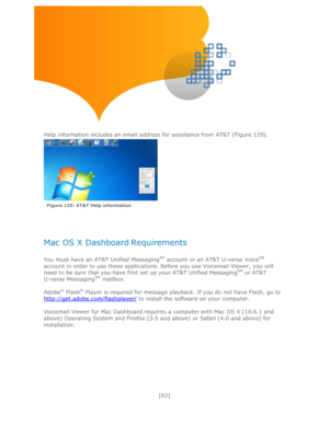 Page 62 
[62] 
 
 
 
 
 
Help information includes an email address for assistance from AT&T (Figure 129). 
 
 
 
 
 
Mac OS X Dashboard Requirements 
 
You must have an AT&T Unified MessagingSM account or an AT&T U-verse VoiceSM 
account in order to use these applications. Before you use Voicemail Viewer, you will 
need to be sure that you have first set up your AT&T Unified MessagingSM or AT&T       
U-verse MessagingSM mailbox. 
 
Adobe® Flash® Player is required for message playback. If you do not have...