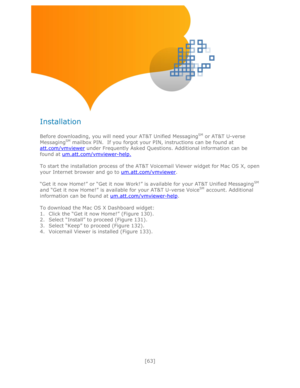 Page 63 
[63] 
 
 
 
 
Installation 
 
Before downloading, you will need your AT&T Unified MessagingSM or AT&T U-verse 
MessagingSM mailbox PIN.  If you forgot your PIN, instructions can be found at 
att.com/vmviewer under Frequently Asked Questions. Additional information can be 
found at um.att.com/vmviewer-help. 
 
To start the installation process of the AT&T Voicemail Viewer widget for Mac OS X, open 
your Internet browser and go to um.att.com/vmviewer. 
 
―Get it now Home!‖ or ―Get it now Work!‖ is...