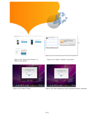 Page 64 
[64] 
 
 
 
 
 
 
 
 
  
 
 
 
 
     
 
 
 
  
Figure 130: “Get it now Home!” or “Get it now Work!” 
 
Figure 131: Select “Install” to proceed 
Figure 132: Select “Keep”  Figure 133: Mac Dashboard with Voicemail Viewer installed 
  