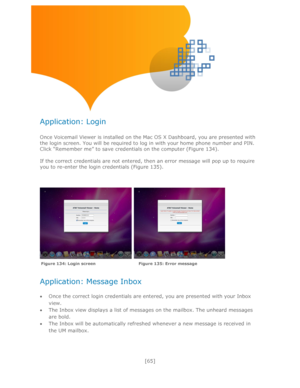 Page 65 
[65] 
 
 
 
 
Application: Login 
 
Once Voicemail Viewer is installed on the Mac OS X Dashboard, you are presented with 
the login screen. You will be required to log in with your home phone number and PIN. 
Click ―Remember me‖ to save credentials on the computer (Figure 134). 
 
If the correct credentials are not entered, then an error message will pop up to require 
you to re-enter the login credentials (Figure 135). 
 
 
 
    
 
 
Application: Message Inbox 
 
 Once the correct login credentials...