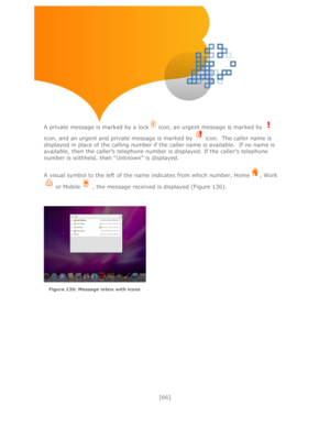 Page 66 
[66] 
 
 
 
 
 
 
 
A private message is marked by a lock icon, an urgent message is marked by  
icon, and an urgent and private message is marked by  icon.  The caller name is 
displayed in place of the calling number if the caller name is available.  If no name is 
available, then the caller’s telephone number is displayed. If the caller’s telephone 
number is withheld, then ―Unknown‖ is displayed.  
 
A visual symbol to the left of the name indicates from which number, Home, Work
 or Mobile, the...
