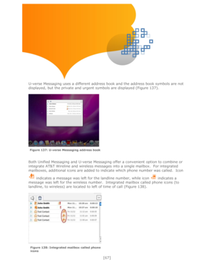 Page 67 
[67] 
 
 
 
 
 
 
 
 
U-verse Messaging uses a different address book and the address book symbols are not 
displayed, but the private and urgent symbols are displayed (Figure 137). 
 
 
 
 
 
Both Unified Messaging and U-verse Messaging offer a convenient option to combine or 
integrate AT&T Wireline and wireless messages into a single mailbox.  For integrated 
mailboxes, additional icons are added to indicate which phone number was called.  Icon 
 indicates a message was left for the landline number,...