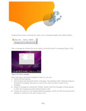 Page 68 
[68] 
 
 
 
 
 
Hovering the mouse or placing the cursor over a message displays the called number. 
 
 
 
 
Play a message by clicking the arrow button on the left side of a message (Figure 139).  
 
 
 
 
After selecting a Voicemail message to listen to, you can: 
 Pause and stop playing 
 Skip forward and backward within a message. The playback slider indicates progress 
through the message, and you can click on the slider to select a point in the 
message. 
 Delete a message by clicking the...