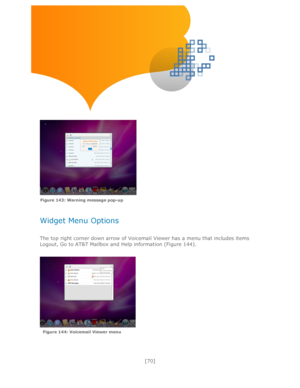 Page 70 
[70] 
 
 
 
 
 
 
 
 
 
 
 
Widget Menu Options 
 
The top right corner down arrow of Voicemail Viewer has a menu that includes items 
Logout, Go to AT&T Mailbox and Help information (Figure 144). 
 
 
Figure 143: Warning message pop-up 
Figure 144: Voicemail Viewer menu  
