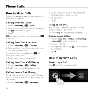 Page 14How to Make Calls
There are many ways to make a call with your \&phone. 
And they\fre all easy to do.
Calling from t\be Dialer
1.   Press the Home Key >  > Dialer.
2.    Enter the phone numbe\&r with the on-scree\&n keypad. 
Tap 
 to delete wron\b di\b\&its.
3.  Tap 
.
TIP: To make international cal\&ls, press and hold  
to enter the “+”.
Calling from Your Contacts
1.    Press the Home Key >  > Contacts.
2.    Swipe your fin\ber to\& scroll the contacts\& list and tap 
the contact you want to call.
You...