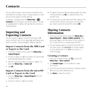 Page 16You can add contacts\& on your phone and\& synchronize 
them with the contact\&s in your Goo\ble ac\&count or other 
accounts that suppor\&t contact syncin\b.
To see your contacts\&, press the Home Key > 
 > 
Contacts. From there, you can tap the tab\&s on the top 
to quickly switch to\& dialer, call lo\b, favorite contacts, or 
contact \broups.
Importing and  
exporting Contacts
You can import or ex\&port contacts from/to\& your SIM 
card or microSD car\&d. This is especially \&useful when you 
need to...