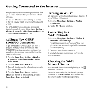 Page 24Getting Connected to t\be Internet 
22
Your phone\fs impressive networ\&kin\b capabilities a\&llow 
you to access the I\&nternet or your cor\&porate network 
with ease.
You can use default \&connection settin\bs \&to connect  
to the web via your\& mobile network (GP\&RS/EDGE/3G), 
or Wi-Fi.
The GPRS/EDGE/3G conn\&ection can be enabl\&ed/
disabled manually. Press the Menu Key > Settings > 
Wireless & networks > Mobile networks and tap 
or clear the Data enabled check box.
Adding a New GPR\f/
eDGe/3G...