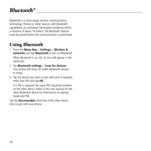 Page 28Bluetooth®
26
Bluetooth is a short-ran\be wireless commun\&ication 
technolo\by. Phones or other de\&vices with Bluetooth 
capabilities can ex\&chan\be information w\&irelessly within 
a distance of about\& 10 meters. The Bluetooth devices 
must be paired befo\&re the communication\& is performed.
Using Bluetooth 
1.   Press the Menu Key > Settings > Wireless & 
networks and tap Bluetooth to turn on Bluetooth. 
      When Bluetooth is on, the 
 icon will appear \&in the 
status bar.
2.    Tap Bluetooth...