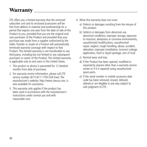 Page 48ZTE offers you a li\&mited warranty that the enclos\&ed 
subscriber unit and\& its enclosed acces\&sories will be 
free from defects i\&n material and work\&manship for a 
period that expires\& one year from the \&date of sale of the\& 
Product to you, provided that you \&are the ori\binal en\&d-
user purchaser of \&the Product and pro\&vided that your 
purchase was made from a supp\&lier authorized by \&the 
Seller. Transfer or resale o\&f a Product will au\&tomatically 
terminate warranty covera\be...