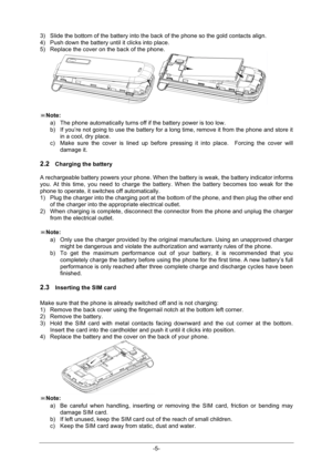 Page 10                  -5- 3) Slide the bottom of the battery into the back of the phone so the gold contacts align. 4) Push down the battery until it clicks into place. 5) Replace the cover on the back of the phone.   ※Note: a) The phone automatically turns off if the battery power is too low.  b) If you’re not going to use the battery for a long time, remove it from the phone and store it in a cool, dry place.  c) Make  sure  the  cover  is  lined  up  before  pressing  it  into  place.    Forcing  the...