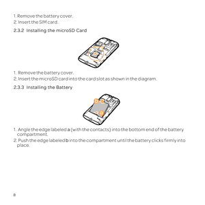 Page 128
1. Remove the battery cover.
2. Insert the SIM card.
2.3.2  
1.  Remove the battery cover.
2. Insert the microSD card into the card slot as shown in the diagram.
2.3.3  
1.   Angle the edge labeled  a \(with the contacts\) into the bottom end of the battery 
compartment.
2. Push the edge labeled b into the compartment until the battery clicks firmly into  place. 