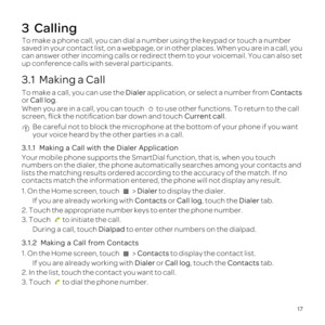 Page 2117
3  Calling
To make  a phone  call, you can dial a number  using the keypad  or touch  a number 
saved  in your  contact  list, on a webpage,  or in other  places.  When you are in a call,  you 
can  answer  other incoming  calls or redirect  them to your  voicemail.  You can also  set 
up  conference  calls with several  participants.
3.1  Making a Call
To make  a call,  you can use the Dialer  application,  or select  a number  from Contacts 
or  Call  log.
When  you are in a call,  you can touch  to...