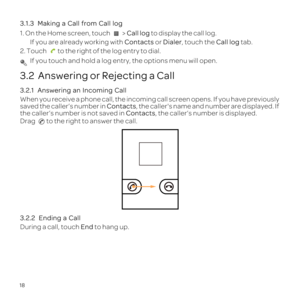 Page 2218
3.1.3 
1. On the Home screen, touch  > Call log to display the call log.
If you are already working with  Contacts or Dialer, touch the Call log  tab.
2. Touch  to the right of the log entry to dial.
 If you touch and hold a log entry, the options menu will open.
3.2  Answering or Rejecting a Call
3.2.1  
When you receive a phone call, the incoming call screen opens. If you ha\
ve previously 
saved the caller\222s number in Contacts , the callers name and number are displayed. If 
the caller\222s...