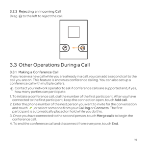 Page 2319
3.2.3 
Drag 
3.3  Other Operations During a Call
3.3.1  
If you receive a new call while you are already in a call, you can add a\
 second call to the 
call you are on. This feature is known as conference calling. You can al\
so set up a 
conference call with multiple callers.
 Contact your network operator to ask if conference calls are supported a\
nd, if yes, 
how many parties can participate.
1. To initiate a conference call, dial the number of the first participa\
nt. After you have connected to...