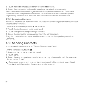 Page 3026
3. Touch Joined Contacts, and then touch Add contact.
4. Select the contact to be joined to combine two duplicate contacts.
Two contacts will be joined together and displayed as one contact. Touch\
 the 
contact to view the joined information. You can see that the contact is \
joined 
together by two contacts. You can also combine more than two contacts.
4.11.2  

Separating 
If contact information from different sources was joined together in err\
or, you can 
separate the contacts.
1. On the Home...
