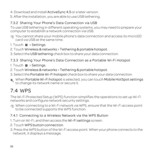 Page 4036
4. Download and install ActiveSync 4.5 or a later version.
5. After the installation, you are able to use USB tethering.
7.3.2  
To use USB tethering in different operating systems, you may need to pre\
pare your 
computer to establish a network connection via USB.
 You cannot share your mobile phone\222s data connection and access its m\
icroSD 
card via USB at the same time.
1. Touch   > Settings.
2. Touch  Wireless & networks  > Tethering & portable hotspot .
3. Select the USB tethering  check box...