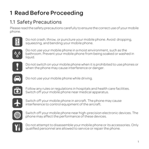 Page 51
1  Read Before Proceeding
1.1  Safety Precautions
Please read the safety  precautions  carefully to ensure  the correct  use of your  mobile 
phone.
Do not crash, throw, or puncture your mobile phone. Avoid  dropping, 
squeezing, and bending your mobile phone.
Do not use your mobile phone in a moist environment, such as the 
bathroom. Prevent your mobile phone from being soaked or washed in 
liquid.
Do not  switch  on your  mobile  phone when it is  prohibited  to use  phones  or 
when the phone may...