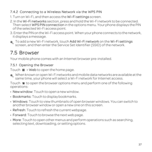 Page 4137
7.4.2 
1. Turn on Wi-Fi, and then access the Wi-Fi settings screen.
2. In the Wi-Fi networks section, press and hold the Wi-Fi network to be connected. 
Then select WPS PIN connection in the options menu. Your phone displays the PIN 
of the selected Wi-Fi access point.
3. 
it displays a message.
 To add a new Wi-Fi network, touch Add Wi-Fi network on the Wi-Fi settings 
screen, and then enter the Service Set Identifier \(SSID\) of the network. 
7.5  Browser
Your mobile phone comes with an Internet...