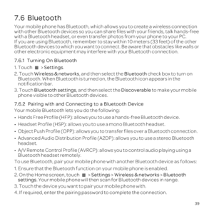 Page 4339
7.6  Bluetooth
Your mobile phone has Bluetooth, which allows you to create a wireless c\
onnection 
with other Bluetooth devices so you can share files with your friends, t\
alk hands-free 
with a Bluetooth headset, or even transfer photos from your phone to you\
r PC.
If you are using Bluetooth, remember to stay within 10 meters \(33 feet\)\
 of the other 
Bluetooth devices to which you want to connect. Be aware that obstacles \
like walls or 
other electronic equipment may interfere with your...