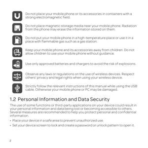 Page 62
1.2  Personal Information and Data Security
The use of some functions or third-party applications on your device cou\
ld result in 
your personal information and data being lost or becoming accessible to \
others. 
Several measures are recommended to help you protect personal and confid\
ential 
information.
\201 
\201 Do not place your mobile phone or its accessories in containers with a 
strong electromagnetic field.
Do not place magnetic storage media near your mobile phone. Radiation 
from the...