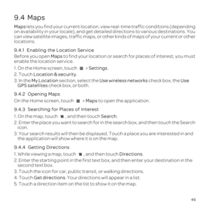 Page 5349
9.4  Maps
Maps lets you find your current location, view real-time traffic conditions \
\(depending 
on availability in your locale\), and get detailed directions to various\
 destinations. You 
can view satellite images, traffic maps, or other kinds of maps of your \
current or other 
locations.
9.4.1 
Before you open Maps to find your location or search for places of interest, you must 
enable the location service.
1. On the Home screen, touch   > Settings.
2. Touch  Location & security .
3. In the...