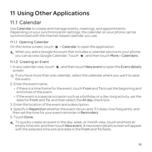 Page 5955
11  Using Other Applications
11.1  Calendar
Use Calendar  to create  and manage  events, meetings,  and appointments. 
Depending  on your  synchronization  settings, the calendar  on your  phone  can be 
synchronized  with the internet-based  calendar you use.
11.1.1   Opening  Calendar
On  the  Home  screen,  touch   >  Calendar  to  open  the application.
 When you add a Google Account that includes a calendar service to your p\
hone, 
you can access Google Calendar: Touch  , and then touch More >...