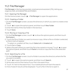 Page 6157
11.2  File Manager
File Manager is like having a pocket-sized personal assistant \(PA\), letting you 
organize, edit, and delete files and folders.
11.2.1  
On the Home screen, touch   > File Manager to open the application.
11.2.2  
1. On the File Manager  screen, access the directory in which you want to create a new 
folder.
2. Touch  to open the options panel, and then touch  New folder.
3. Enter the name of the new folder in the text box.
4. Touch Save.
11.2.3 
1. On the File Manager screen,...