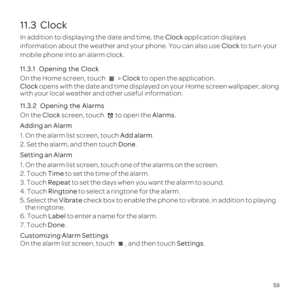 Page 6359
11.3  Clock
In addition to displaying the date and time, the Clock application displays 
information about the weather and your phone. You can also use Clock to turn your 
mobile phone into an alarm clock.
11.3.1  
On the Home screen, touch  > Clock to open the application.
Clock opens with the date and time displayed on your Home screen wallpaper, along 
with your local weather and other useful information.
11.3.2  
On the Clock screen, touch Alarms.
Adding an Alarm
1. On the alarm list screen, touch...