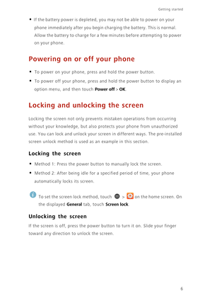 Page 11Getting started 
6
• If the battery power is depleted, you may not be able to power on your 
phone immediately after you begin charging the battery. This is normal. 
Allow the battery to charge for a few minutes before attempting to power 
on your phone.
Powering on or off your phone
• To power on your phone, press and hold the power button. 
• To power off your phone, press and hold the power button to display an 
option menu, and then touch 
Power off > OK.
Locking and unlocking the screen
Locking the...