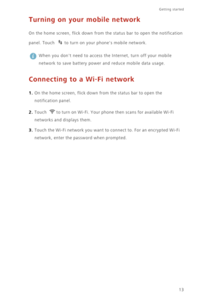 Page 1813
Getting started 
Turning on your mobile network
On the home screen, flick down from the status bar to open the notification 
panel. Touch  to turn on your phones mobile network. 
 
When you dont need to access the Internet, turn off your mobile 
network to save battery power and reduce mobile data usage. 
Connecting to a Wi-Fi network
1. On the home screen, flick down from the status bar to open the 
notification panel. 
2. Touch to turn on Wi-Fi. Your phone then scans for available Wi-Fi 
networks...