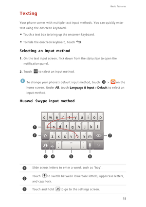 Page 23Basic features 
18
Texting
Your phone comes with multiple text input methods. You can quickly enter 
text using the onscreen keyboard.
• Touch a text box to bring up the onscreen keyboard.
• To hide the onscreen keyboard, touch . 
Selecting an input method
1. On the text input screen, flick down from the status bar to open the 
notification panel.
2. Touch to select an input method.
 
To change your phones default input method, touch   >  on the 
home screen. Under 
All, touch Language & input > Default...