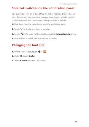 Page 29Personalizing your phone  
24
Shortcut switches on the notification panel
You can quickly turn on or turn off Wi-Fi, mobile network, Bluetooth, and 
other functions by touching their corresponding shortcut switches on the 
notification panel. You can also rearrange your shortcut switches.
1. Flick down from the status bar to open the notification panel.
2. Touch to display the shortcut switches.
3. Touch in the upper right corner to access the Custom shortcuts screen. 
4. Drag a shortcut switch to a new...