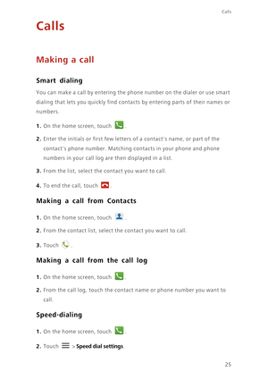 Page 3025
Calls
Calls
Making a call
Smart dialing
You can make a call by entering the phone number on the dialer or use smart 
dialing that lets you quickly find contacts by entering parts of their names or 
numbers.
1. On the home screen, touch .
2. Enter the initials or first few letters of a contacts name, or part of the 
contacts phone number. Matching contacts in your phone and phone 
numbers in your call log are then displayed in a list.
3. From the list, select the contact you want to call.
4. To end the...