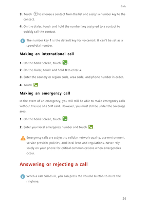 Page 31Calls
26
3. Touch to choose a contact from the list and assign a number key to the 
contact. 
4. On the dialer, touch and hold the number key assigned to a contact to 
quickly call the contact. 
 
The number key 1 is the default key for voicemail. It cant be set as a 
speed-dial number. 
Making an international call
1. On the home screen, touch .
2. On the dialer, touch and hold 0 to enter +. 
3. Enter the country or region code, area code, and phone number in order. 
4. Touch .
Making an emergency call...