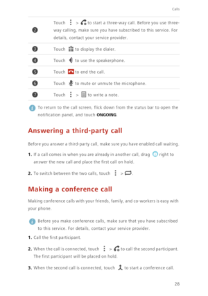 Page 33Calls
28
 
To return to the call screen, flick down from the status bar to open the 
notification panel, and touch 
ONGOING.
Answering a third-party call
Before you answer a third-party call, make sure you have enabled call waiting.
1. If a call comes in when you are already in another call, drag right to 
answer the new call and place the first call on hold.
2. To switch between the two calls, touch  > .
Making a conference call
Making conference calls with your friends, family, and co-workers is easy...