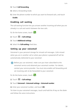 Page 35Calls
30
3. Touch Call forwarding.
4. Select a forwarding mode.
5. Enter the phone number to which you want to forward calls, and touch 
Enable.
Enabling call waiting
The call waiting function lets you answer another incoming call when you are 
already in a call and switch between the two calls. 
1. On the home screen, touch .
2. Touch  > Call settings. 
3. Touch Additional settings.
4. Select the Call waiting check box. 
Setting up your voicemail
Voicemail is your personal storage for missed call...