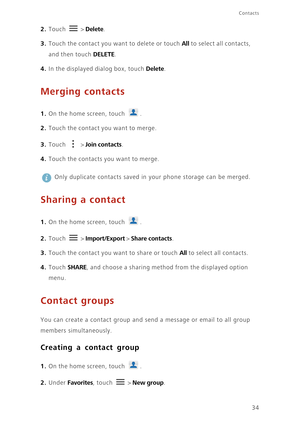 Page 39Contacts
34
2. Touch  > Delete. 
3. Touch the contact you want to delete or touch All to select all contacts, 
and then touch 
DELETE. 
4. In the displayed dialog box, touch Delete. 
Merging contacts
1. On the home screen, touch .
2. Touch the contact you want to merge.
3. Touch  > Join contacts.
4. Touch the contacts you want to merge. 
 
Only duplicate contacts saved in your phone storage can be merged. 
Sharing a contact
1. On the home screen, touch .
2. Touch  > Import/Export > Share contacts. 
3....