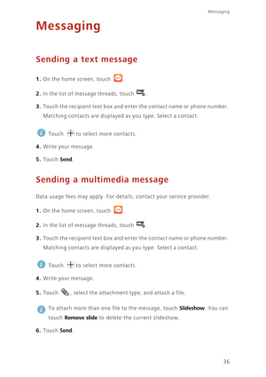 Page 41Messaging
36
Messaging
Sending a text message
1. On the home screen, touch .
2. In the list of message threads, touch .
3. Touch the recipient text box and enter the contact name or phone number. 
Matching contacts are displayed as you type. Select a contact. 
 
Touch  to select more contacts. 
4. Write your message.
5. Touch Send. 
Sending a multimedia message
Data usage fees may apply. For details, contact your service provider. 
1. On the home screen, touch .
2. In the list of message threads, touch...