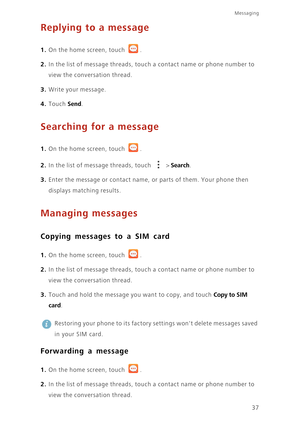 Page 4237
Messaging
Replying to a message
1. On the home screen, touch .
2. In the list of message threads, touch a contact name or phone number to 
view the conversation thread. 
3. Write your message.
4. Touch Send. 
Searching for a message
1. On the home screen, touch .
2. In the list of message threads, touch  > Search.
3. Enter the message or contact name, or parts of them. Your phone then 
displays matching results.
Managing messages
Copying messages to a SIM card
1. On the home screen, touch .
2. In the...