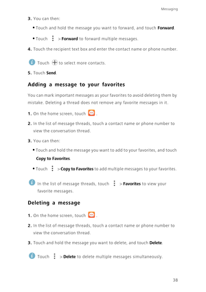 Page 43Messaging
38
3. You can then: 
•Touch and hold the message you want to forward, and touch Forward. 
•Touch  > Forward to forward multiple messages.
4. Touch the recipient text box and enter the contact name or phone number.
 
Touch  to select more contacts. 
5. Touch Send. 
Adding a message to your favorites
You can mark important messages as your favorites to avoid deleting them by 
mistake. Deleting a thread does not remove any favorite messages in it.
1. On the home screen, touch .
2. In the list of...