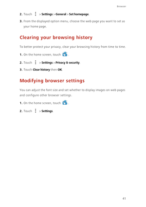 Page 4641
Browser
2. Touch  > Settings > General > Set homepage. 
3. From the displayed option menu, choose the web page you want to set as 
your home page. 
Clearing your browsing history
To better protect your privacy, clear your browsing history from time to time.
1. On the home screen, touch .
2. Touch  > Settings > Privacy & security. 
3. Touch Clear history then OK.
Modifying browser settings
You can adjust the font size and set whether to display images on web pages 
and configure other browser settings....