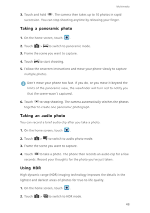 Page 53Multimedia
48
3. Touch and hold . The camera then takes up to 10 photos in rapid 
succession. You can stop shooting anytime by releasing your finger.
Taking a panoramic photo
1. On the home screen, touch .
2. Touch  > to switch to panoramic mode. 
3. Frame the scene you want to capture. 
4. Touch to start shooting. 
5. Follow the onscreen instructions and move your phone slowly to capture 
multiple photos. 
 
Dont move your phone too fast. If you do, or you move it beyond the 
limits of the panoramic...