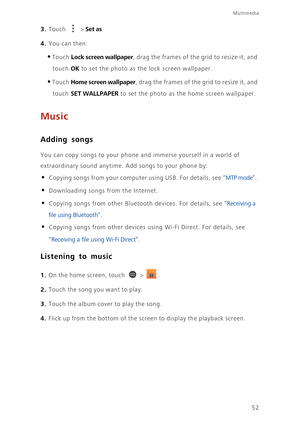 Page 57Multimedia
52
3. Touch  > Set as. 
4. You can then: 
•Touch Lock screen wallpaper, drag the frames of the grid to resize it, and 
touch 
OK to set the photo as the lock screen wallpaper. 
•Touch Home screen wallpaper, drag the frames of the grid to resize it, and 
touch 
SET WALLPAPER to set the photo as the home screen wallpaper. 
Music
Adding songs
You can copy songs to your phone and immerse yourself in a world of 
extraordinary sound anytime. Add songs to your phone by:
• Copying songs from your...