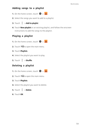 Page 59Multimedia
54
Adding songs to a playlist
1. On the home screen, touch  > .
2. Select the songs you want to add to a playlist.
3. Touch  > Add to playlist. 
4. Touch New playlist or an existing playlist, and follow the onscreen 
instructions to add the songs to the playlist.
Playing a playlist
1. On the home screen, touch  > .
2. Touch to open the main menu. 
3. Touch Playlists. 
4. Select the playlist you want to play.
5. Touch  > Shuffle. 
Deleting a playlist
1. On the home screen, touch  > .
2. Touch...