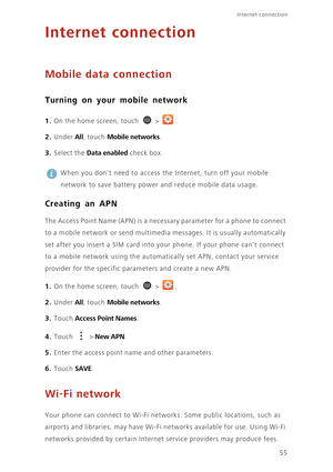 Page 6055
Internet connection 
Internet connection
Mobile data connection
Turning on your mobile network
1. On the home screen, touch  > .
2. Under All, touch Mobile networks. 
3. Select the Data enabled check box.
 
When you dont need to access the Internet, turn off your mobile 
network to save battery power and reduce mobile data usage. 
Creating an APN
The Access Point Name (APN) is a necessary parameter for a phone to connect 
to a mobile network or send multimedia messages. It is usually automatically...