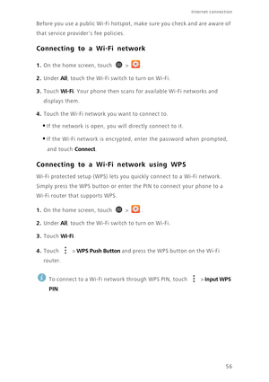 Page 61Internet connection 
56 Before you use a public Wi-Fi hotspot, make sure you check and are aware of 
that service providers fee policies. 
Connecting to a Wi-Fi network
1. On the home screen, touch  > .
2. Under All, touch the Wi-Fi switch to turn on Wi-Fi.
3. Touch Wi-Fi. Your phone then scans for available Wi-Fi networks and 
displays them.
4. Touch the Wi-Fi network you want to connect to. 
•If the network is open, you will directly connect to it. 
•If the Wi-Fi network is encrypted, enter the...