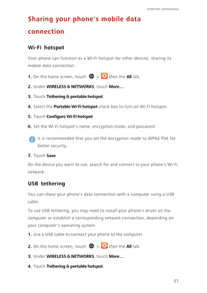 Page 6257
Internet connection 
Sharing your phones mobile data 
connection
Wi-Fi hotspot
Your phone can function as a Wi-Fi hotspot for other devices, sharing its 
mobile data connection. 
1. On the home screen, touch  > then the All tab.
2. Under WIRELESS & NETWORKS, touch More....
3. Touch Tethering & portable hotspot. 
4. Select the Portable Wi-Fi hotspot check box to turn on Wi-Fi hotspot. 
5. Touch Configure Wi-Fi hotspot. 
6. Set the Wi-Fi hotspots name, encryption mode, and password. 
 
It is recommended...